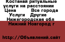 Костанай-ритуальные услуги на расстоянии. › Цена ­ 100 - Все города Услуги » Другие   . Нижегородская обл.,Нижний Новгород г.